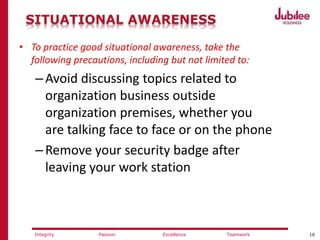 16ExcellencePassion TeamworkIntegrity
SITUATIONAL AWARENESS
• To practice good situational awareness, take the
following precautions, including but not limited to:
–Avoid discussing topics related to
organization business outside
organization premises, whether you
are talking face to face or on the phone
–Remove your security badge after
leaving your work station
 