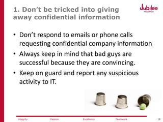 19ExcellencePassion TeamworkIntegrity
1. Don’t be tricked into giving
away confidential information
• Don’t respond to emails or phone calls
requesting confidential company information
• Always keep in mind that bad guys are
successful because they are convincing.
• Keep on guard and report any suspicious
activity to IT.
 