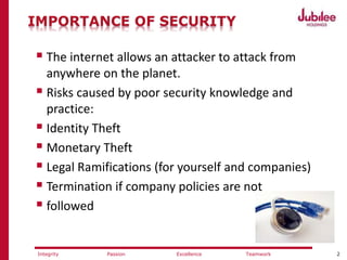 2ExcellencePassion TeamworkIntegrity
IMPORTANCE OF SECURITY
 The internet allows an attacker to attack from
anywhere on the planet.
 Risks caused by poor security knowledge and
practice:
 Identity Theft
 Monetary Theft
 Legal Ramifications (for yourself and companies)
 Termination if company policies are not
 followed
 