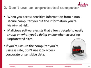 20ExcellencePassion TeamworkIntegrity
2. Don’t use an unprotected computer
• When you access sensitive information from a non-
secure computer you put the information you’re
viewing at risk.
• Malicious software exists that allows people to easily
snoop on what you’re doing online when accessing
unprotected sites.
• If you’re unsure the computer you’re
using is safe, don’t use it to access
corporate or sensitive data.
 