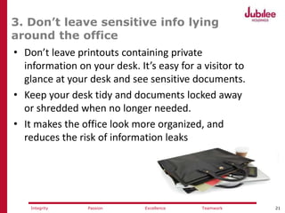 21ExcellencePassion TeamworkIntegrity
3. Don’t leave sensitive info lying
around the office
• Don’t leave printouts containing private
information on your desk. It’s easy for a visitor to
glance at your desk and see sensitive documents.
• Keep your desk tidy and documents locked away
or shredded when no longer needed.
• It makes the office look more organized, and
reduces the risk of information leaks
 