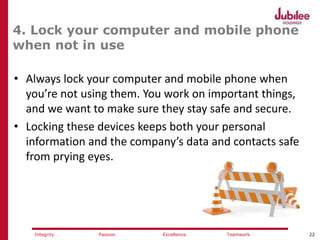 22ExcellencePassion TeamworkIntegrity
4. Lock your computer and mobile phone
when not in use
• Always lock your computer and mobile phone when
you’re not using them. You work on important things,
and we want to make sure they stay safe and secure.
• Locking these devices keeps both your personal
information and the company’s data and contacts safe
from prying eyes.
 