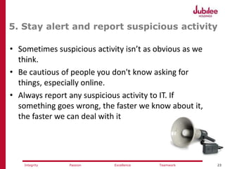 23ExcellencePassion TeamworkIntegrity
5. Stay alert and report suspicious activity
• Sometimes suspicious activity isn’t as obvious as we
think.
• Be cautious of people you don't know asking for
things, especially online.
• Always report any suspicious activity to IT. If
something goes wrong, the faster we know about it,
the faster we can deal with it
 