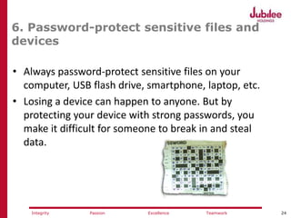 24ExcellencePassion TeamworkIntegrity
6. Password-protect sensitive files and
devices
• Always password-protect sensitive files on your
computer, USB flash drive, smartphone, laptop, etc.
• Losing a device can happen to anyone. But by
protecting your device with strong passwords, you
make it difficult for someone to break in and steal
data.
 