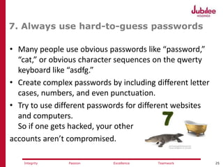 25ExcellencePassion TeamworkIntegrity
7. Always use hard-to-guess passwords
• Many people use obvious passwords like “password,”
“cat,” or obvious character sequences on the qwerty
keyboard like “asdfg.”
• Create complex passwords by including different letter
cases, numbers, and even punctuation.
• Try to use different passwords for different websites
and computers.
So if one gets hacked, your other
accounts aren’t compromised.
 