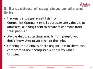26ExcellencePassion TeamworkIntegrity
8. Be cautious of suspicious emails and
links
• Hackers try to steal email lists from
Companies.Company email addresses are valuable to
attackers, allowing them to create fake emails from
"real people.“
• Always delete suspicious emails from people you
don't know. And never click on the links.
• Opening these emails or clicking on links in them can
compromise your computer without you ever
knowing it
 