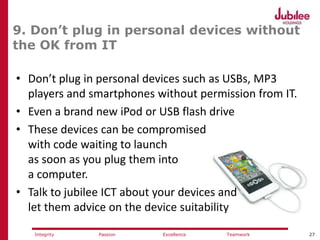 27ExcellencePassion TeamworkIntegrity
9. Don’t plug in personal devices without
the OK from IT
• Don’t plug in personal devices such as USBs, MP3
players and smartphones without permission from IT.
• Even a brand new iPod or USB flash drive
• These devices can be compromised
with code waiting to launch
as soon as you plug them into
a computer.
• Talk to jubilee ICT about your devices and
let them advice on the device suitability
 