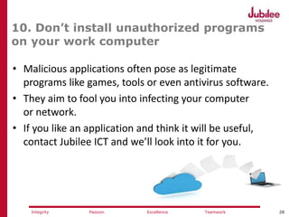 28ExcellencePassion TeamworkIntegrity
10. Don’t install unauthorized programs
on your work computer
• Malicious applications often pose as legitimate
programs like games, tools or even antivirus software.
• They aim to fool you into infecting your computer
or network.
• If you like an application and think it will be useful,
contact Jubilee ICT and we’ll look into it for you.
 