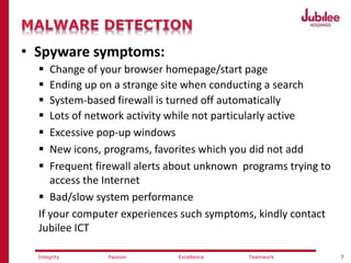 7ExcellencePassion TeamworkIntegrity
• Spyware symptoms:
 Change of your browser homepage/start page
 Ending up on a strange site when conducting a search
 System-based firewall is turned off automatically
 Lots of network activity while not particularly active
 Excessive pop-up windows
 New icons, programs, favorites which you did not add
 Frequent firewall alerts about unknown programs trying to
access the Internet
 Bad/slow system performance
If your computer experiences such symptoms, kindly contact
Jubilee ICT
 