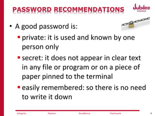 9ExcellencePassion TeamworkIntegrity
• A good password is:
 private: it is used and known by one
person only
 secret: it does not appear in clear text
in any file or program or on a piece of
paper pinned to the terminal
 easily remembered: so there is no need
to write it down
 