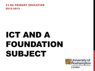 Y3 BA PRIMARY EDUCATION
2012-2013




ICT AND A
FOUNDATION
SUBJECT
 