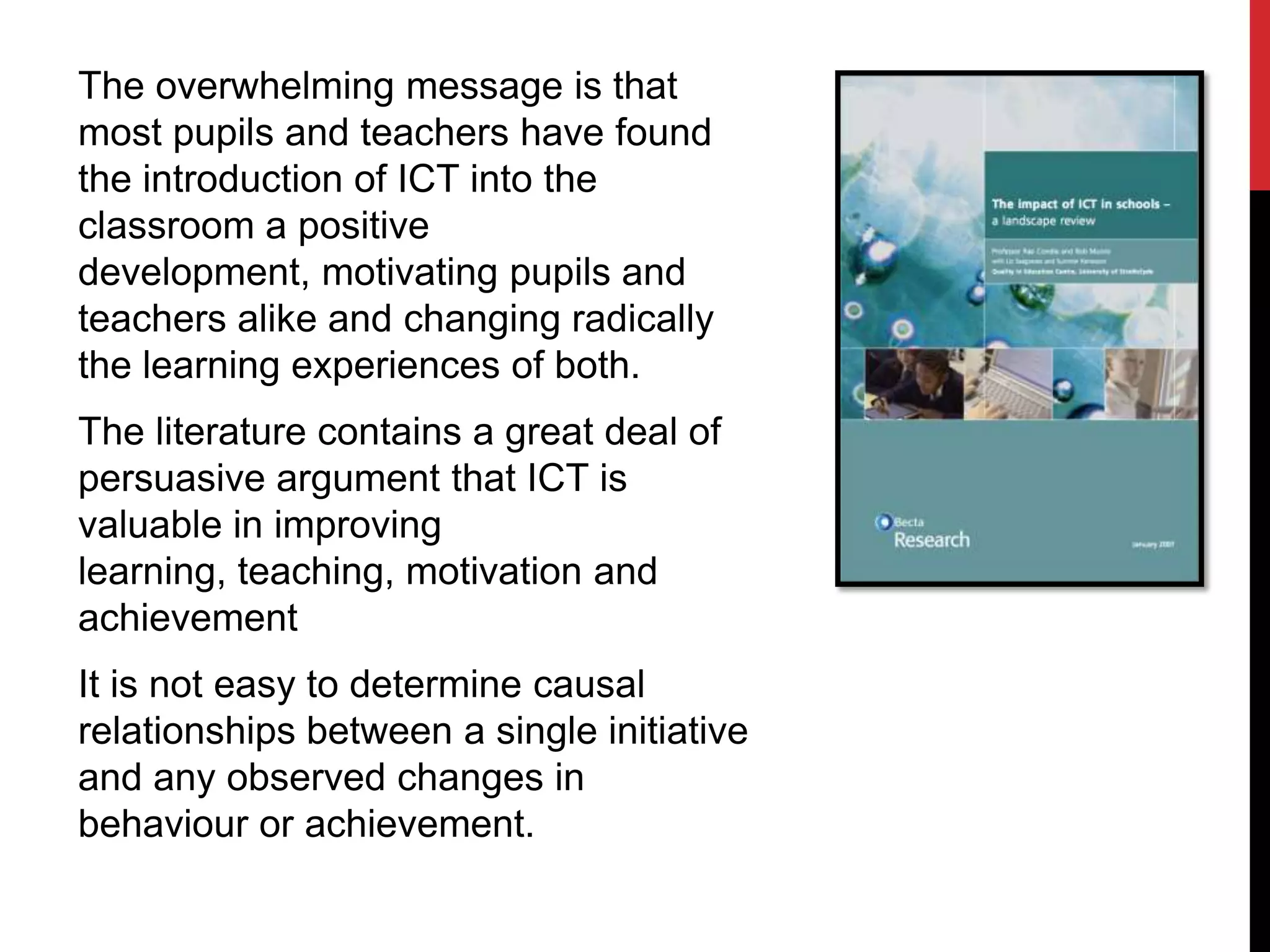 The overwhelming message is that
most pupils and teachers have found
the introduction of ICT into the
classroom a positive
development, motivating pupils and
teachers alike and changing radically
the learning experiences of both.
The literature contains a great deal of
persuasive argument that ICT is
valuable in improving
learning, teaching, motivation and
achievement
It is not easy to determine causal
relationships between a single initiative
and any observed changes in
behaviour or achievement.
 