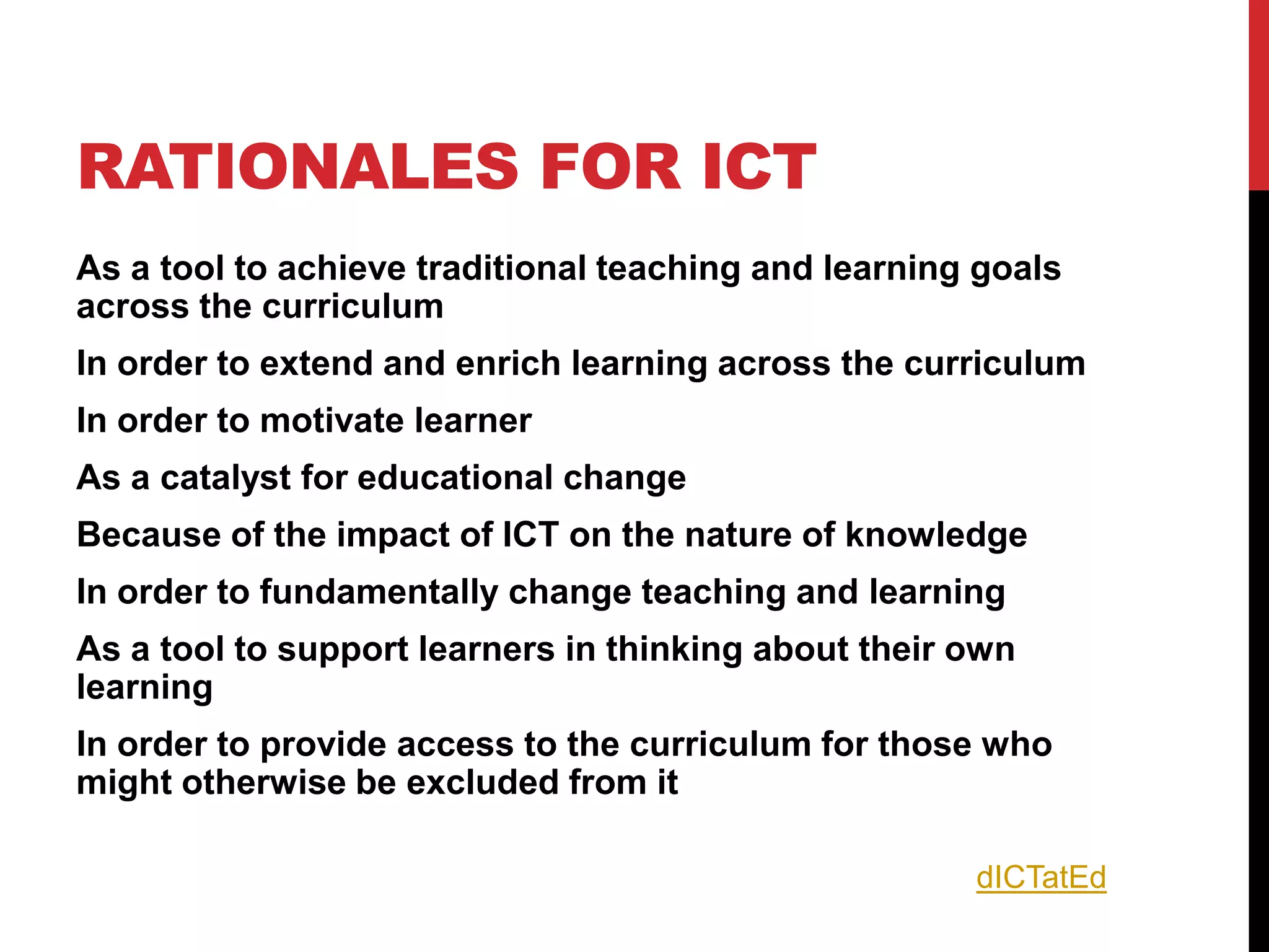RATIONALES FOR ICT
As a tool to achieve traditional teaching and learning goals
across the curriculum
In order to extend and enrich learning across the curriculum
In order to motivate learner
As a catalyst for educational change
Because of the impact of ICT on the nature of knowledge
In order to fundamentally change teaching and learning
As a tool to support learners in thinking about their own
learning
In order to provide access to the curriculum for those who
might otherwise be excluded from it

                                                      dICTatEd
 