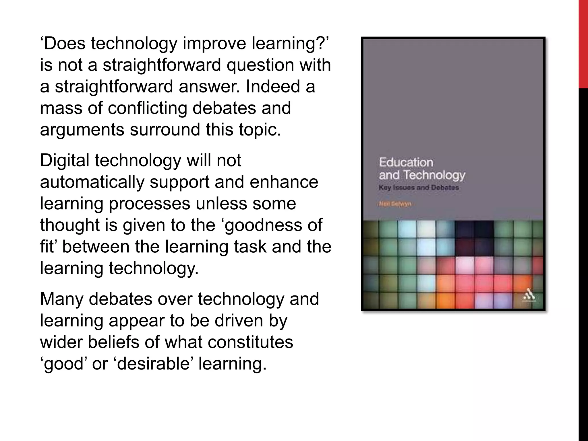 ‘Does technology improve learning?’
is not a straightforward question with
a straightforward answer. Indeed a
mass of conflicting debates and
arguments surround this topic.
Digital technology will not
automatically support and enhance
learning processes unless some
thought is given to the ‘goodness of
fit’ between the learning task and the
learning technology.
Many debates over technology and
learning appear to be driven by
wider beliefs of what constitutes
‘good’ or ‘desirable’ learning.
 