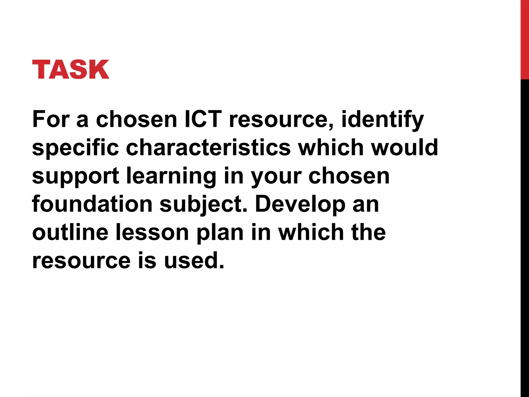 TASK
For a chosen ICT resource, identify
specific characteristics which would
support learning in your chosen
foundation subject. Develop an
outline lesson plan in which the
resource is used.
 