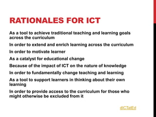RATIONALES FOR ICT
As a tool to achieve traditional teaching and learning goals
across the curriculum
In order to extend and enrich learning across the curriculum
In order to motivate learner
As a catalyst for educational change
Because of the impact of ICT on the nature of knowledge
In order to fundamentally change teaching and learning
As a tool to support learners in thinking about their own
learning
In order to provide access to the curriculum for those who
might otherwise be excluded from it

                                                      dICTatEd
 