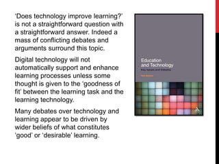 ‘Does technology improve learning?’
is not a straightforward question with
a straightforward answer. Indeed a
mass of conflicting debates and
arguments surround this topic.
Digital technology will not
automatically support and enhance
learning processes unless some
thought is given to the ‘goodness of
fit’ between the learning task and the
learning technology.
Many debates over technology and
learning appear to be driven by
wider beliefs of what constitutes
‘good’ or ‘desirable’ learning.
 