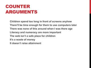 COUNTER
ARGUMENTS
 Children spend too long in front of screens anyhow
 There’ll be time enough for them to use computers later
 There was none of this around when I was their age
 Literacy and numeracy are more important
 The web isn’t a safe place for children
 It’s a waste of money
 It doesn’t raise attainment
 