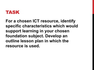 TASK
For a chosen ICT resource, identify
specific characteristics which would
support learning in your chosen
foundation subject. Develop an
outline lesson plan in which the
resource is used.
 