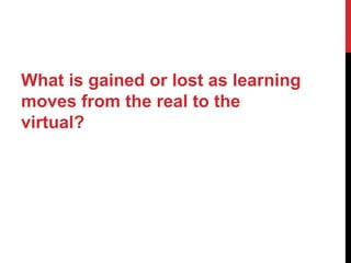 What is gained or lost as learning
moves from the real to the
virtual?
 