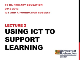 Y3 BA PRIMARY EDUCATION
2012-2013
ICT AND A FOUNDATION SUBJECT




LECTURE 2

USING ICT TO
SUPPORT
LEARNING
 