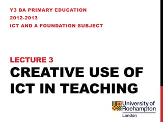 Y3 BA PRIMARY EDUCATION
2012-2013
ICT AND A FOUNDATION SUBJECT




LECTURE 3

CREATIVE USE OF
ICT IN TEACHING
 