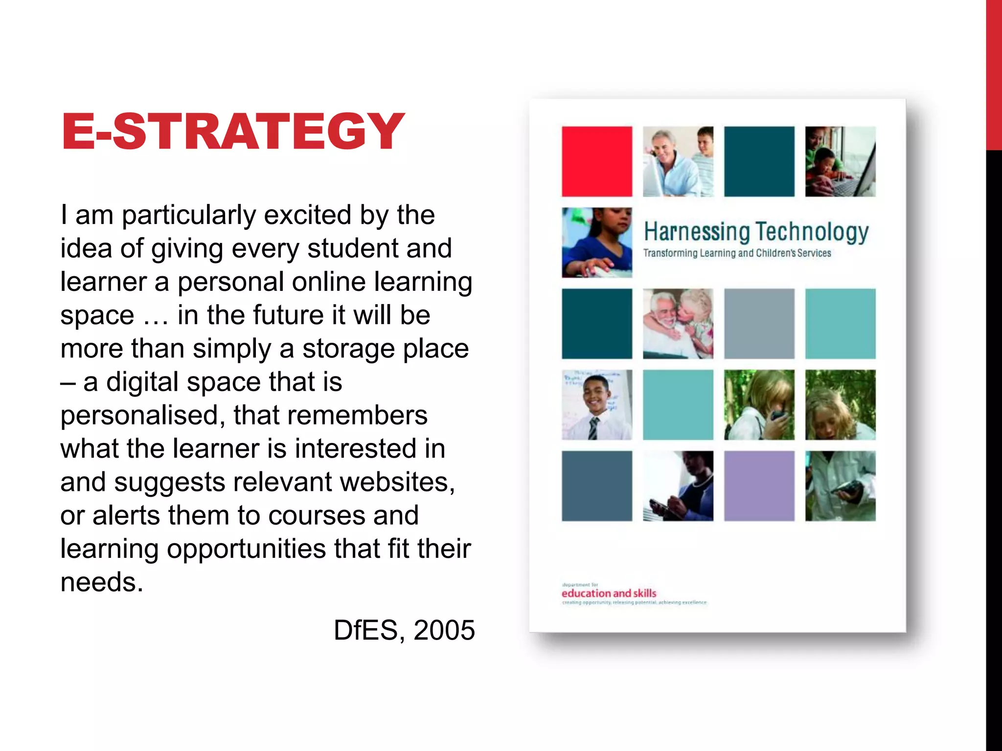 E-STRATEGY
I am particularly excited by the
idea of giving every student and
learner a personal online learning
space … in the future it will be
more than simply a storage place
– a digital space that is
personalised, that remembers
what the learner is interested in
and suggests relevant websites,
or alerts them to courses and
learning opportunities that fit their
needs.
                        DfES, 2005
 