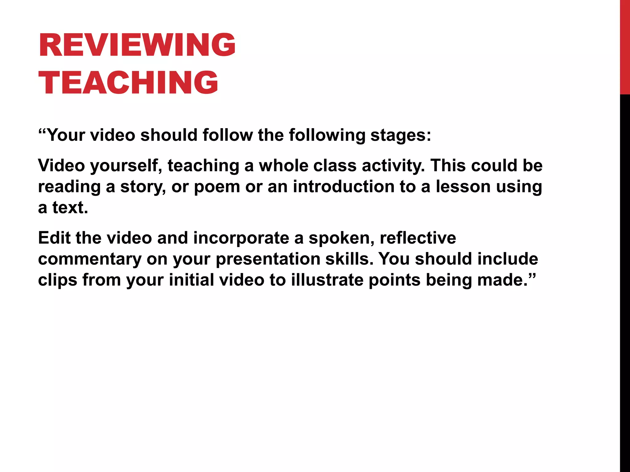REVIEWING
TEACHING
“Your video should follow the following stages:
Video yourself, teaching a whole class activity. This could be
reading a story, or poem or an introduction to a lesson using
a text.
Edit the video and incorporate a spoken, reflective
commentary on your presentation skills. You should include
clips from your initial video to illustrate points being made.”
 