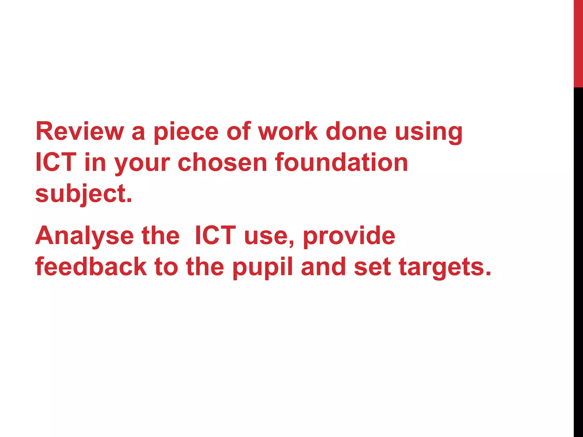 Review a piece of work done using
ICT in your chosen foundation
subject.
Analyse the ICT use, provide
feedback to the pupil and set targets.
 