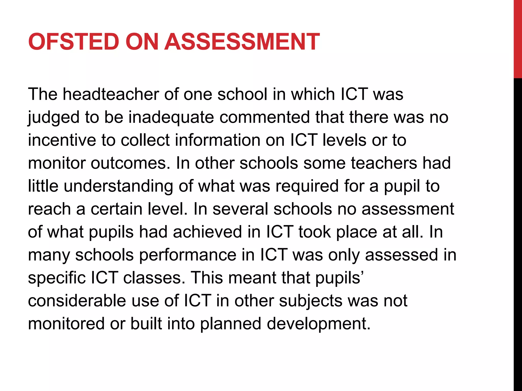 OFSTED ON ASSESSMENT

The headteacher of one school in which ICT was
judged to be inadequate commented that there was no
incentive to collect information on ICT levels or to
monitor outcomes. In other schools some teachers had
little understanding of what was required for a pupil to
reach a certain level. In several schools no assessment
of what pupils had achieved in ICT took place at all. In
many schools performance in ICT was only assessed in
specific ICT classes. This meant that pupils’
considerable use of ICT in other subjects was not
monitored or built into planned development.
 