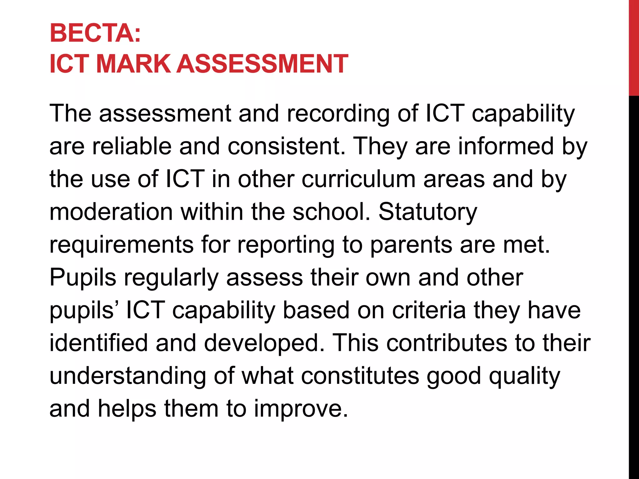 BECTA:
ICT MARK ASSESSMENT
The assessment and recording of ICT capability
are reliable and consistent. They are informed by
the use of ICT in other curriculum areas and by
moderation within the school. Statutory
requirements for reporting to parents are met.
Pupils regularly assess their own and other
pupils’ ICT capability based on criteria they have
identified and developed. This contributes to their
understanding of what constitutes good quality
and helps them to improve.
 