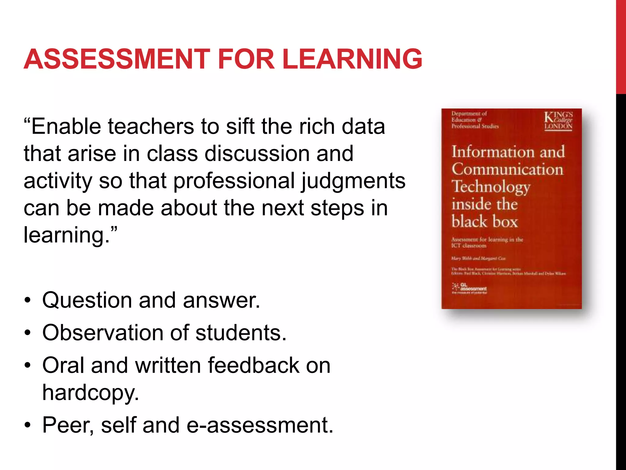 ASSESSMENT FOR LEARNING

“Enable teachers to sift the rich data
that arise in class discussion and
activity so that professional judgments
can be made about the next steps in
learning.”

• Question and answer.
• Observation of students.
• Oral and written feedback on
  hardcopy.
• Peer, self and e-assessment.
 