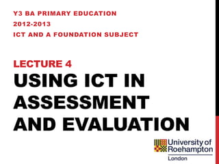 Y3 BA PRIMARY EDUCATION
2012-2013
ICT AND A FOUNDATION SUBJECT




LECTURE 4

USING ICT IN
ASSESSMENT
AND EVALUATION
 