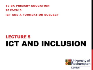Y3 BA PRIMARY EDUCATION
2012-2013
ICT AND A FOUNDATION SUBJECT




LECTURE 5
ICT AND INCLUSION
 
