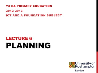 Y3 BA PRIMARY EDUCATION
2012-2013
ICT AND A FOUNDATION SUBJECT




LECTURE 6
PLANNING
 
