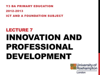 Y3 BA PRIMARY EDUCATION
2012-2013
ICT AND A FOUNDATION SUBJECT




LECTURE 7
INNOVATION AND
PROFESSIONAL
DEVELOPMENT
 