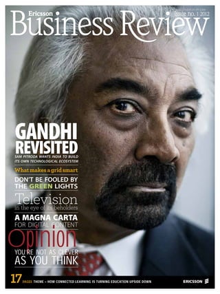 USD 25 • EUR 20 • JPY 2,300

        Ericsson                                                             Issue no. 1 2012




GANDHI
REVISITED
SAM PITRODA WANTS INDIA TO BUILD
ITS OWN TECHNOLOGICAL ECOSYSTEM

What makes a grid smart
DON’T BE FOOLED BY
THE GREEN LIGHTS

Television
in the eye of its beholders
A MAGNA CARTA


Opinion
FOR DIGITAL CONTENT



YOU’RE NOT AS CLEVER
AS YOU THINK
17   PAGES THEME – HOW CONNECTED LEARNING IS TURNING EDUCATION UPSIDE DOWN
 