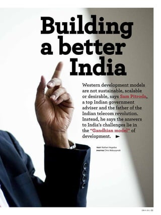 Building
a better
   India
   Western development models
   are not sustainable, scalable
   or desirable, says Sam Pitroda,
   a top Indian government
   adviser and the father of the
   Indian telecom revolution.
   Instead, he says the answers
   to India’s challenges lie in
   the “Gandhian model” of
   development.

         TEXT   Nathan Hegedus
         PHOTOS    Chris Maluszynski




                                       EBR #1 2012 • 11
 