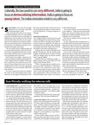 Pitroda on… Indian versus Chinese development

Culturally, the two countries are very different. India is going to
focus on democratizing information. India is going to focus on
young talent. The Indian innovation model is very different.

        AM PITRODA is the man who brought             life cycles of Sam Pitroda” as if he were one of         in the family had died.

S       telephones to rural India, essentially
        connecting India to itself.
   Today, at the age of , this son of a carpen-
                                                      the groundbraking digital switches that he
                                                      once developed as a young immigrant in
                                                      Chicago.
                                                                                                                   “So we knew that he was ‘part of the fami-
                                                                                                               ly.’ He taught us… Make sure you do the right
                                                                                                               things. So a sense of sacrifice, love for every-
ter remains tirelessly true to a vision deeply                                                                 body, truth, simplicity: all these things are em-
rooted in his familys devotion to Gandhi. As          PHASE ONE: STARTING OUT                                  bedded in me, in my lifestyle.”
influential as ever in India civic life, Pitroda      One of eight children, Pitroda was born and                  But there is another side to Pitroda: the
preaches that India must drive its own open-          raised in Titilagarh in the state of Orissa, a deep-     American side.
source tech revolution, one based on sustain-         ly poor town with no running water or electric-              In , inspired by the romanticism in us
able and rural-based values. In its latest form,      ity and certainly no telephones. His father, an          President John F. Kennedy’s speech about put-
he describes it as thedemocratization of in-          immigrant from the faraway state of Gujarat,             ting a man on the moon, Pitroda – newly grad-
formation through connectivity.                       was a small-time lumber dealer with a drive for          uated with an MSc in Physics and Electronics
   “We are a nation of over a billion people and      his children to become something more.                   – boarded a boat, the start of a long journey
we cannot afford to follow a short-term mod-             “In those days, he used to sell nails to the          away from India and to the us.
el meant for a population of less than  mil-       British,” Pitroda says. “But he couldn’t speak               It was in the us that Pitroda made his first
lion people,” Pitroda said at a recent confer-        English. So he felt inferior to them. He said,           phone call, home to India, and it was in the us
ence on Gandhi and connectivity.                      when his children grew up, that he wanted                that he got a degree in electrical engineering.
   But Pitroda is not simply a visionary tech-        them to speak English.”                                  He found a niche in telecom in Chicago, work-
nocrat grounded in Gandhian philosophy. He               And then there was Mahatma Gandhi – a                 ing with digital switching for the US telecom
is also a gifted electrical engineer with more        fellow Gujarati and a central figure for both            company gte. Later, after his father told him
than  patents to his name. Even now, talk-          India and the Pitroda family.                            he was too young to get into the habit of work-
ing to Ericsson Business Review, he sits up              “When I was growing up, Gandhi was al-                ing for other people, he started his own com-
straight and says with a says with a spreading        ways in our midst,” Pitroda says. “I still remem-        pany with two partners.
smile that he can most certainly “still do the        ber when I was a little kid, six years old, I                Around this time, Pitroda was also editing
bits and bytes.”                                      was playing outside my house, and my father              an issue of an ieee magazine that focused on
   So it is no surprise that when he considers        came in and said Gandhi had died. I didn’t               telecom development in the third world.
his career, he uses the language not of a poli-       quite understand it. Then everybody in the                   “I said, ‘Don’t focus on telecom density,
tician but of an engineer and speaks of “the          household had to take a bath, as if someone              focus on accessibility,’” he says now.




   Sam Pitroda: walking the telecom talk
   ▶ SAM PITRODA SAYS “ percent” of his fo-        bile money. He is no longer the ceo of                  which made him a millionaire. During the
   cus is on India and innovation, but it is im-      c-sam, but the business has thrived as the              same period, he also patented an idea for a
   portant to remember that this is a man who         concept of mobile payments – and the tech-              personal electronic diary. In the s, this
   can back up his tech talk. He holds more than      nology surrounding it – have finally caught             patent was incorporated into the popular
    telecom and technology-based patents,           up with his vision.                                     Casio Digital Diary, a precursor to the per-
   and his visionary mobile-wallet technology            “It was too far ahead of its time,” he says of his   sonal digital assistants of the late s and
   may soon be in millions of smartphones.            initial idea. “Now is the time to build (on) it.”       the smartphones of today. In the past five
      In , Pitroda had recently returned to                                                               years alone, that patent has been referenced
   the US after living in India for most of the       CSAM’S FIRST MOBILE wallet was launched in             by the likes of ibm, Microsoft and Nokia.
   previous decade. He noticed his wife writ-         Japan in  and has since been used in the               But Pitroda’s most fun idea was probably
   ing personal check after personal check to         us, China, India and Mexico, among other                Compucards. Developed in , this is a
   pay their household expenses. Then he con-         places. And the company keeps gaining new,              deck of cards with binary numbers (, , ,
   sidered all the other daily financial tasks that   ever bigger customers. In August, , Isis            , …) for the computer generation. Any-
   could even then be carried out online, and         – the joint venture formed by at&t Mobil-               one who reads the instructions closely can
   he came up with the idea of a digital wallet,      ity, T-Mobile usa and Verizon Wireless –                use the cards to play family games such as
   complete with “id cards,” “money,” “receipts”      adopted c-sam’s platform to provide its                 poker and rummy. The joker is a hairy soft-
   and branded “credit cards.”                        mobile-wallet service.                                  ware bug complete with legs and antennae.
      Pitroda patented his mobile-wallet idea in         Yet the mobile wallet is just one of Pitro-          But the most interesting card is probably the
   , founded a company (c-sam) to devel-          da’s many innovative ideas. In the s, he            king, who appears to resemble none other
   op it in , and later wrote a book on mo-       created the  dss digital switching system,           than Sam Pitroda. ●

12 • EBR #1 2012
 