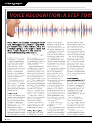 technology report




                       VOICE RECOGNITION: A STEP TOW
    Istockphotoi




                   Voice interfaces will soon be everywhere: in                              strides in voice recognition,        network connections. Many
                   cars, home appliances, medical equipment,                                 largely due to two factors: the      media outlets ran practical tests
                                                                                             capability to collect huge           comparing Siri with Google
                   production lines, and on websites. They are                               amounts of voice data, and then      Voice with mixed results, and
                   already helping us to make phone calls. But                               the ability to process it quickly.   both systems still required
                   these services have yet to ﬁnd business                                      Google is running several ar-     some of the stilted formal com-
                   models that actually make money.                                          tiﬁcial intelligence programs –      mands so typical of early voice
                                                                 TEXT   Nathan Hegedus       others include language trans-       systems to get the right results.
                                                                                             lation and the image searches           Until recently, Google was
                   ▶ “Call Mom.” “Am I busy Tues-       little sense on their own. It must   necessary for highly function-       the leader in the mobile ﬁeld,
                   day afternoon?” “I want pizza.”      also use sophisticated logic to      ing augmented reality – that         introducing Google Search by
                      People have waited a long         ﬁnd the appropriate answer and       depend on the kind of massive        Voice for Android in February
                   time for their machines to be        be able to intelligently ask for     computing power of which the         . However, Jared Cohen
                   able to understand simple            clariﬁcation if wrong.               company is in a special position     from Google says the industry is
                   speech. And now it appears               The most relevant ﬁeld for       to take advantage.                   still years, if not decades, away
                   that machines are beginning to       developing voice recognition is         For voice recognition, Google     from seamless voice recogni-
                   ﬁnd their voice, so to speak,        computational linguistics,           has collected voice samples –        tion on the mobile phone. But
                   with voice control poised to         which marries linguistics with       the data – from Android’s            that doesn’t mean the systems
                   become the latest paradigm-          data-driven processing. Reﬂect-      speech-recognition system,           will get much better very fast in
                   shifting innovation in computer      ing this dual focus, models may      Google Voice’s e-mail transcrip-     the next decade.
                   interaction, after the mouse         be “knowledge-based” with            tion service and the now de-
                   and touchscreens.                    written linguistic rules or “data-   funct information service            Where does this
                      The hottest buzz surrounds        driven.” These two approaches        Goog, among other sources.        conversation go from here?
                   Siri, the voice-recognition sys-     have often been in conﬂict,             In both the Apple and             The real power of voice recog-
                   tem included in iOS, the latest     though the gap between them          Google voice-recognition             nition may not be in our mobile
                   version of Apple’s mobile oper-      has closed in recent decades. It     systems, most of the comput-         phones, but in applications in
                   ating system, as well as similar     turns out there are too many         ing is done not on the user’s        everything from our TVs to our
                   eﬀorts from Google in Android-       possible sounds in human             phone but on the Apple or            cars, especially if systems like
                   powered phones.                      speech for a computer to un-         Google servers. With Apple’s Siri    Siri become able to interact
                                                        derstand using only linguistic       system, the voice command is         with third-party apps with
                   Just hard work                       rules – the data is needed, too.     recorded, compressed and sent        artiﬁcial intelligence capabilities
                   Scientists have worked on voice          Computational linguistics is     back to Apple’s servers, which       of their own.
                   recognition and natural-language     used in a wide array of products     process the request and return          Norman Winarsky, the
                   processing for more than ﬁve         besides voice recognition,           a text answer for the phone to       cofounder of Siri, said in Tech-
                   decades, with voice-recognition      including text-to-speech             “read” to the user.                  nology Review in October
                   technology included in some          synthesizers, automated voice-          For all this, current voice-      : “It’s clear that it would be
                   computers since the early s.     response systems, web search         recognition systems are far          technically possible to integrate
                   So it is not hard to do, but it is   engines, text editors and lan-       from perfect.                        any web service into Siri; you
                   extremely hard to do right.          guage instruction materials.            Both Siri and the Google sys-     can put a Siri front end in front
                      A good system must recognize                                           tem often fail to register slang     of anything.”
                   the context of a question, includ-   Talking about big data               and regional accents, and they          And almost to prove him
                   ing follow-up questions that refer   In recent years, both Google         depend on both external serv-        true, within weeks of its Apple
                   to an original question but make     and Apple have made great            ers and sometimes unreliable         debut, Siri had been hacked to


18 • EBR #1 2012
 