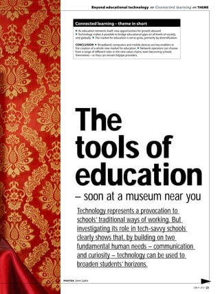 Beyond educational technology «« Connected learning «« THEME



         Connected learning – theme in short
         ▶ As education reinvents itself, new opportunities for growth abound.
         ▶ Technology makes it possible to bridge educational gaps on all levels of society,
         and globally. ▶ The market for education is set to grow, primarily by diversification.

         CONCLUSION ▶ Broadband, computers and mobile devices are key enablers in
         the creation of a whole new market for education. ▶ Network operators can choose
         from a range of different roles in the new value chains, even becoming schools
         themselves – or they can remain bitpipe providers.




         The
         tools of
         education
         – soon at a museum near you
          Technology represents a provocation to
          schools’ traditional ways of working. But
          investigating its role in tech-savvy schools
          clearly shows that, by building on two
          fundamental human needs – communication
          and curiosity – technology can be used to
          broaden students’ horizons.

PHOTOS   Jann Lipka
                                                                                                        ▶
                                                                                                  EBR #1 2012 • 21
 
