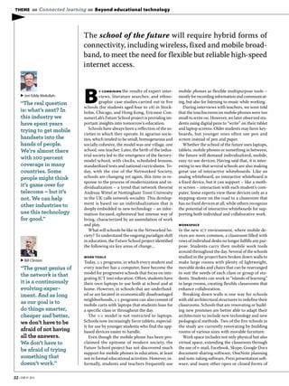 THEME »» Connected learning »» Beyond educational technology

▶
                            The school of the future will require hybrid forms of
                            connectivity, including wireless, fixed and mobile broad-
                            band, to meet the need for flexible but reliable high-speed
                            internet access.



                            B
                                     Y COMBINING the results of expert inter-     mobile phones as flexible multipurpose tools –
     ▶ Jon Eddy Abdullah:            views, literature searches, and ethno-       mostly for recording information and communicat-
     “The real question              graphic case studies carried out in five     ing, but also for listening to music while working.
                            schools (for students aged four to ) in Stock-         During interviews with teachers, we were told
     is: what’s next? In    holm, Chicago, and Hong Kong, Ericsson Con-           that the touchscreens on mobile phones were too
     this industry we       sumerLab’s Future School project is providing im-     small to write on. However, we later observed stu-
     have spent years       portant insights into tomorrow’s education.           dents using digital pens to “write” on their tablet
                               Schools have always been a reflection of the so-   and laptop screens. Older students may favor key-
     trying to get mobile
                            cieties in which they operate. In agrarian socie-     boards, but younger ones often use pen and
     handsets into the      ties, which tended to be small, homogeneous and       screen instead of pen and paper.
     hands of people.       socially cohesive, the model was one village, one        Whether the school of the future uses laptops,
     We’re almost there     school, one teacher. Later, the birth of the indus-   tablets, mobile phones or something in between,
                            trial society led to the emergence of the factory-    the future will demand individualized, mobile,
     with 100 percent       model school, with clocks, scheduled lessons,         easy-to-use devices. Having said that, it is inter-
     coverage in many       standardized tests and national curriculums. To-      esting to see that several schools are also making
     countries. Some        day, with the rise of the Networked Society,          great use of interactive whiteboards. Like an
     people might think     schools are changing yet again, this time in re-      analog whiteboard, an interactive whiteboard is
                            sponse to the process of modernization and in-        a fixed device, but it can support – like a moth-
     it’s game over for     dividualization – a trend that network theorist       er screen – interaction with each student’s com-
     telecoms – but it’s    Andreas Wittel at Nottingham Trent University         puter. Some experts view these devices only as a
     not. We can help       in the UK calls network sociality. This develop-      stepping-stone on the road to a classroom that
                            ment is based on an individualization that is         has no fixed devices at all, while others recognize
     other industries to
                            deeply embedded in new technology – an infor-         the potential of interactive whiteboards for sup-
     use this technology    mation-focused, ephemeral but intense way of          porting both individual and collaborative work.
     for good.”             living, characterized by an assimilation of work
                            and play.                                             WORKSPACE
                               What will schools be like in the Networked So-     In the new ict environment, where mobile de-
                            ciety? To understand the ongoing paradigm shift       vices are more common, a classroom filled with
                            in education, the Future School project identified    rows of individual desks no longer fulfills any pur-
                            the following six key areas of change...              pose. Students carry their mobile work tools
                                                                                  around throughout the day. Several of the schools
                            WORK TOOLS                                            studied in the project have broken down walls to
     ▶ Bill Clinton:        Today, : programs, in which every student and       make large rooms with plenty of lightweight,
     “The great genius of   every teacher has a computer, have become the         movable desks and chairs that can be rearranged
                            model for progressive schools that focus on inte-     to suit the needs of each class or group of stu-
     the network is that
                            grating ICT into education. Often, students have      dents. Students can work in “islands of learning”
     it is a continuously   their own laptops to use both at school and at        in large rooms, creating flexible classrooms that
     evolving exper-        home. However, in schools that are underfund-         enhance collaboration.
     iment. And as long     ed or are located in economically disadvantaged         Breaking down walls is one way for schools
                            neighborhoods, : programs can also consist of       with old architectural structures to redefine their
     as our goal is to      mobile carts with laptops that students loan for      classrooms. Schools that are renovating or build-
     do things smarter,     a specific class or throughout the day.               ing new premises are better able to adapt their
     cheaper and better,       The : model is not restricted to laptops.        architecture to include new technology and new
     we don’t have to be    Schools now increasingly favor tablets, especial-     pedagogical methods. Two of the five schools in
                            ly for use by younger students who find the app-      the study are currently renovating by building
     afraid of not having   based devices easier to handle.                       rooms of various sizes with movable furniture.
     all the answers.          Even though the mobile phone has been pro-           Work space includes not only physical but also
     We don’t have to       claimed the epitome of modern society, the            virtual space, extending the classroom through
                            Future School project has not discovered much         the use of e-mail, Facebook, Skype, Google Docs
     be afraid of trying
                            support for mobile phones in education, at least      document-sharing software, OneNote planning
     something that         not in formal educational activities. However, in-    and note-taking software, Prezi presentation soft-
     doesn’t work.”         formally, students and teachers frequently use        ware, and many other open or closed forms of


22 • EBR #1 2012
 