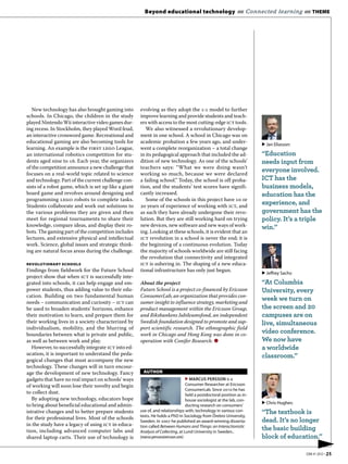 Beyond educational technology «« Connected learning «« THEME




   New technology has also brought gaming into        evolving as they adopt the : model to further
schools. In Chicago, the children in the study        improve learning and provide students and teach-
played Nintendo Wii interactive video games dur-      ers with access to the most cutting-edge ict tools.
ing recess. In Stockholm, they played Word feud,         We also witnessed a revolutionary develop-
an interactive crossword game. Recreational and       ment in one school. A school in Chicago was on
educational gaming are also becoming tools for        academic probation a few years ago, and under-                      ▶ Jan Eliasson:
learning. An example is the first lego League,        went a complete reorganization – a total change
an international robotics competition for stu-        in its pedagogical approach that included the ad-                   “Education
dents aged nine to . Each year, the organizers      dition of new technology. As one of the schools’                    needs input from
of the competition announce a new challenge that      teachers says: “What we were doing wasn’t
focuses on a real-world topic related to science      working so much, because we were declared
                                                                                                                          everyone involved.
and technology. Part of the current challenge con-    a failing school.” Today, the school is off proba-                  ICT has the
sists of a robot game, which is set up like a giant   tion, and the students’ test scores have signifi-                   business models,
board game and revolves around designing and          cantly increased.                                                   education has the
programming lego robots to complete tasks.               Some of the schools in this project have  or
Students collaborate and work out solutions to         years of experience of working with ict, and
                                                                                                                          experience, and
the various problems they are given and then          as such they have already undergone their revo-                     government has the
meet for regional tournaments to share their          lution. But they are still working hard on trying                   policy. It’s a triple
knowledge, compare ideas, and display their ro-       new devices, new software and new ways of work-                     win.”
bots. The gaming part of the competition includes     ing. Looking at these schools, it is evident that an
lectures, and extensive physical and intellectual     ict revolution in a school is never the end; it is
work. Science, global issues and strategic think-     the beginning of a continuous evolution. Today
ing are natural focus areas during the challenge.     the majority of schools worldwide are still facing
                                                      the revolution that connectivity and integrated
REVOLUTIONARY SCHOOLS                                 ict is ushering in. The shaping of a new educa-
Findings from fieldwork for the Future School         tional infrastructure has only just begun.
                                                                                                                          ▶ Jeffrey Sachs:
project show that when ict is successfully inte-
grated into schools, it can help engage and em-       About the project                                                   “At Columbia
power students, thus adding value to their edu-       Future School is a project co-financed by Ericsson                  University, every
cation. Building on two fundamental human             ConsumerLab, an organization that provides con-
needs – communication and curiosity – ict can         sumer insight to influence strategy, marketing and
                                                                                                                          week we turn on
be used to broaden students’ horizons, enhance        product management within the Ericsson Group,                       the screen and 20
their motivation to learn, and prepare them for       and Riksbankens Jubileumsfond, an independent                       campuses are on
their working lives in a society characterized by     Swedish foundation designed to promote and sup-                     live, simultaneous
individualism, mobility, and the blurring of          port scientific research. The ethnographic field
boundaries between what is private and public,        work in Chicago and Hong Kong was done in co-
                                                                                                                          video conference.
as well as between work and play.                     operation with Conifer Research. ●                                  We now have
   However, to successfully integrate ict into ed-                                                                        a worldwide
ucation, it is important to understand the peda-                                                                          classroom.”
gogical changes that must accompany the new
technology. These changes will in turn encour-
age the development of new technology. Fancy            AUTHOR
gadgets that have no real impact on schools’ ways                                   ▶ MARCUS PERSSON is a
of working will soon lose their novelty and begin                                   Consumer Researcher at Ericsson
                                                                                    ConsumerLab. Since 2010 he has
to collect dust.                                                                    held a postdoctoral position as in-
   By adopting new technology, educators hope                                       house sociologist at the lab, con-
                                                                                                                          ▶ Chris Hughes:
to bring about beneficial educational and admin-                                    ducting research on consumers’
istrative changes and to better prepare students      use of, and relationships with, technology in various con-          “The textbook is
                                                      texts. He holds a PhD in Sociology from Örebro University,
for their professional lives. Most of the schools                                                                         dead. It’s no longer
                                                      Sweden. In 2007 he published an award-winning disserta-
in the study have a legacy of using ict in educa-     tion called Between Humans and Things: an Interactionistic
tion, including advanced computer labs and            Analysis of Collecting, at Lund University in Sweden..
                                                                                                                          the basic building
shared laptop carts. Their use of technology is       (marcus.persson@ericsson.com)                                       block of education.”
                                                                                                                                                   ▶
                                                                                                                                             EBR #1 2012 • 25
 