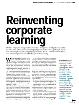 How to gain a competitive edge «« Connected learning «« THEME




Reinventing
corporate
learning
Talent and competence management has emerged as a strategic issue for today’s businesses. A key
part of this can be defined as corporate learning. Companies currently have an opportunity to reinvent
corporate learning to ensure they adapt more rapidly to a fast-changing business environment. Here,
some Ericsson insights are shared on how to approach this new reality.


            ITH THE CONVERGENCE of the telecom, in-       As the workforce demographics change, a new

W           ternet and media industries, a new
            multiplex technology and business
landscape is emerging. Social trends are harder
                                                        generation of talent is entering the workplace.
                                                        Often highly educated, and with technology in
                                                        their dna, these “millennials” are shunning the
                                                                                                            ▶ Anna Simioni, Executive
                                                                                                            Vice President, Head of Corpo-
                                                                                                            rate Learning at UniCredit:
to foresee, and the life cycles of solutions and ser-   nine-to-five lifestyle and bringing with them new
vices are more difficult to predict. These uncer-       expectations, norms and values into the work-       “Technology has
tainties make it necessary for organizations to be-     place.                                              enabled us to make
come more responsive and agile in terms of the
way they build competence for the future.               WHAT FACTORS SHAPE THE WAY WE LEARN?
                                                                                                            the shift away
   In a dynamic environment corporations can            We all know how important corporate culture         from dependent
gain a competitive advantage, by implementing           could be for success, and part of such culture is   learning – where
a new approach to corporate learning.                   about the way we acquire new knowledge and          it’s the teacher
   Such an approach consists of a number of com-        skills. So can we see some key trends that affect
bined efforts, explained later in this article. The     us in shaping a learning culture? Here are our
                                                                                                            who gives you the
first one is to push learning beyond the tradition-     four main trends:                                   knowhow. Today we
al classroom and e-learning, and work with the          3 The sheer volume of information now availa-       are able to offer a
larger question of how people acquire compe-              ble online is increasing rapidly. With such in-   more community-
tence, and how you can make the less formal part          credible resources at hand, the challenge of
of learning a success.                                    finding the best source of knowledge at the       based approach to
   Secondly, in a fast-changing reality, it becomes       right time is becoming a key issue                learning, ultimately
critical to cut the middlemen between the source        3 The globalization of organizations puts even      drawing together
of knowledge and the learners, wherever possi-            higher expectations on the borderless utiliza-
ble. Connected to that, online and mobile tech-           tion of knowledge & skills
                                                                                                            multiple sources
nologies become critical to explore. Therefore,         3 Communication technologies and digital tools      of knowledge that
the it department needs to be a key partner to            offering radical new ways to collaborate and      combine to make
the learning and development function.                    learn are available, and new technologies pro-    a fundamental
   At last, modern corporate learning needs to be         vide endless opportunities
designed to stimulate employees to make better
                                                                                                            difference for the
                                                        3 The way we process and memorize the infor-
use of online learning and opportunity sharing.           mation we need to perform is changing.            business.”
                                                                                                                                        ▶
                                                                                                                                  EBR #1 2012 • 33
 