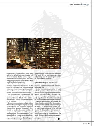 Green business Strategy




 Smarter power grids:
 The key enabler is the
 communications infrastructure.



consequences of the problem. This is often        ry and condition, rather than fixed schedules.
referred to as Fault Detection, Isolation and     This avoids the cost of premature servicing,
Recovery (fdir). Traffic-volume require-          and prolongs asset life by making sure servic-
ments are expected to be small, but com-          ing happens when necessary.
mands and responses must be dealt with
quickly and with high priority.                   ADVANCED METERING INFRASTRUCTURE
   The volume and nature of communica-            One can assume that smart meters, once in-
tions for fdir will be determined by the          troduced, will be read frequently, even sev-
extent to which detection and recovery are        eral times a day.
dealt with centrally, or through local distrib-      Traffic volumes are expected to be small
uted mechanisms, or a combination of cen-         and infrequent for each smart meter, but will
tral and distributed control mechanisms.          be substantial in aggregate across the thou-
   The introduction of grid monitoring and        sands of meters to be read. While each “read”
control is expected to greatly reduce the fre-    may have a low priority, the records are of
quency and impact of faults in the distribu-      high importance to the utility because they
tion networks, leading to improved reliabil-      are the basis on which it charges customers.
ity for the utility.                                 “Demand Management” for household de-
   Pervasive communications will also reduce      vices, when implemented by distribution-
the cost of introducing new regimes for using     service operators, is likely to be done through
and maintaining grid equipment. “Dynamic          the meter. This may be regular (such as turn-
Rating” allows switching and dispatch deci-       ing hot-water systems on or off at different
sions to be based on the actual condition of      times of the day), or ad hoc (for example, dis-
equipment, taking into account the operat-        abling particular devices such as pool pumps
ing environment and operating history, rath-      or air-conditioners) in emergencies or for
er than the factory specifications. “Condition-   supply shortages. Traffic volumes are expect-
Based Maintenance” allows grid equipment          ed to be small and infrequent but substan-
to be serviced according to actual load histo-    tial in total.


                                                                                                                    EBR #1 2012 • 39
 