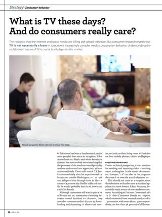 Strategy Consumer behavior



  What is TV these days?
  And do consumers really care?
  The notion is that the internet and social media are killing old-school television. But consumer research reveals that
  TV is not necessarily a loser in tomorrow’s increasingly complex media consumption behavior. Understanding the
  multifaceted nature of TV is crucial to all players in the market.




                   The sofa-perspective: there’s a lot more to choose from today.



                                                                ▶ Television has been a fundamental part of     ies, not only on their living room tv, but also
                                                                most people’s lives since its inception. What   on their mobile phones, tablets and laptops.
                                                                started out as a black-and-white broadcast
                                                                channel has now evolved into something that     EVOLVING DEFINITIONS
                                                                the pioneers of the medium would probably       From a technical perspective, tv is a medium
                                                                neither understand nor appreciate, at least     for sending and receiving video – nothing
                                                                not immediately. If we could snatch C.F. Jen-   more, nothing less. In the minds of consum-
                                                                kins immediately after his experimental tv      ers, however, “tv” can also be the programs
                                                                broadcasts outside Washington, d.c. in      they watch or even the actual television set.
                                                                and teleport him through time to the tv           This should not come as a surprise, since
                                                                room of a present-day Netflix-addicted fam-     the television set has become a standard ap-
                                                                ily, he would probably have to sit down and     pliance in most homes. It has, for many, be-
                                                                catch his breath.                               come the main source of news and entertain-
                                                                   Although consumers still watch quite a lot   ment. According to Ericsson ConsumerLab’s
                                                                of broadcast tv, sometimes choosing be-         tv & Video Consumer Trends  report,
                                                                tween several hundred tv channels, they         which stemmed from research conducted in
                                                                now also consume media à la carte by down-       countries, with more than , respon-
                                                                loading and streaming tv shows and mov-         dents, no less than  percent of all house-


58 • EBR #1 2012
 