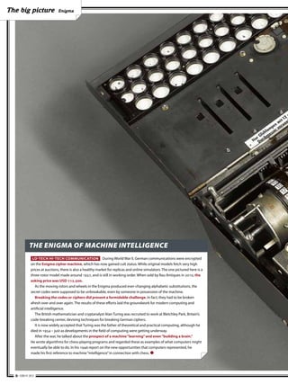 The big picture                 Enigma




             THE ENIGMA OF MACHINE INTELLIGENCE
               LO-TECH HI-TECH COMMUNICATION During World War II, German communications were encrypted
              on the Enigma cipher machine, which has now gained cult status. While original models fetch very high
              prices at auctions, there is also a healthy market for replicas and online simulators. The one pictured here is a
              three-rotor model made around 1937, and is still in working order. When sold by Rau Antiques in 2010, the
              asking price was USD 112,500.
                 As the moving rotors and wheels in the Enigma produced ever-changing alphabetic substitutions, the
              secret codes were supposed to be unbreakable, even by someone in possession of the machine.
                 Breaking the codes or ciphers did present a formidable challenge. In fact, they had to be broken
              afresh over and over again. The results of these efforts laid the groundwork for modern computing and
              artificial intelligence.
                 The British mathematician and cryptanalyst Alan Turing was recruited to work at Bletchley Park, Britain’s
              code-breaking center, devising techniques for breaking German ciphers.
                 It is now widely accepted that Turing was the father of theoretical and practical computing, although he
              died in 1954 – just as developments in the field of computing were getting underway.
                 After the war, he talked about the prospect of a machine “learning” and even “building a brain.”
              He wrote algorithms for chess-playing programs and regarded these as examples of what computers might
              eventually be able to do. In his 1946 report on the new opportunities that computers represented, he
              made his first reference to machine “intelligence” in connection with chess. ●




  6 • EBR #1 2012
 