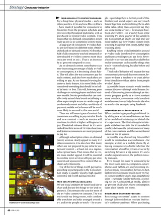 Strategy Consumer behavior

                                                   FROM BROADCAST TO CONTENT ON DEMAND          ple – sports together, is further proof of this.
                                               For a long time, physical media – such as        Content and social aspects are very much
                                               videocassettes, dvds and now Blu-ray Discs       linked together and combining them adds
                                               – have made it possible for consumers to         extra value. More than  percent say they
                                               break free from the program schedule and         use social media services – for example Face-
                                               view recorded broadcast material as well as      book and Twitter – on a weekly basis while
                                               purchased or rented video content. This          watching tv, and a quarter of the sample in
                                               means that on-demand consumption is not          the ConsumerLab study say that they are
                                               really as new as we sometimes seem to think.     more likely to pay for tv/video content when
                                                  A large part of consumers’ tv/video hab-      watching it together with others, rather than
                                               its are now based on different types of time-    watching alone.
                                               shifted and on-demand content. No less than         Enabling online social interaction around
                                               half of all consumers watched streamed or        tv/video could therefore drive consumption
                                               downloaded tv/video content more than            and increase willingness to pay for it. Sever-
                                               once per week in . That is an increase       al social tv services are already available that
                                               by  percent compared to .                  enable consumers to discuss the things they
                                                  As on-demand content contributes to an        watch – not only during, but also before and
                                               ever-increasing percentage of daily tv/vid-      afterward.
                                               eo consumption, it is becoming a basic hab-         This kind of behavior will impact the way
                                               it. This will affect the way consumers pay for   consumers explore and discover content, be-
                                               such content, and also how much they are         cause we have a tendency to trust advice
                                               willing to pay. As on-demand viewing be-         from friends more than advice from people
                                               comes a basic feature, it is more likely to be   we don’t know.
                                               considered something that should be includ-         A possible future scenario would involve
                                               ed in basic tv fees. This will, however, pose    content discovery through social forums. In-
                                               challenges to existing players and their busi-   stead of discovering content through an elec-
                                               ness models. Service providers that can cost-    tronic program guide or a classic content
                                               effectively extend their broadcast offering to   store interface, consumers could use their
                                               allow super-simple access to a wide range of     social connections to help them decide what
                                               on-demand content and offer a multitude of       to watch – for example, using Facebook.
                                               payment models and schemes will be much
                                               more likely to succeed in this new world.        INTEGRATING SOCIAL SERVICES WITH TV
                                                  There are still some types of content that    When considering expanding traditional tv
                                               consumers are willing to pay extra for. Fresh    by adding new services and features, we have
                                               and new content – such as movies will            to be careful not to interrupt or disturb the
                                               continue to elicit a higher willingness to       tv experience. The first attempts to inte-
                                               pay. Theatrical releases direct to tv were       grate social services into the tv resulted in
                                               ranked fourth in terms of tv/video functions     conflicts between the private nature of many
                                               and features consumers are most prepared         of the conversations and the social/shared
                                               to pay for.                                      nature of the tv screen.
                                                  Although subscription video-on-demand            A possible way of resolving this conflict
                                               (svod) services clearly appeal to many tv/       would be to introduce a second screen – for
                                               video consumers, it is also clear that many      example, a tablet or a mobile phone. By al-
                                               others are not prepared to pay extra for on-     lowing consumers to decide whether the
                                               demand content – at least not on a regular,      conversation should be private or social by
                                               subscription basis. That means that to cre-      switching between a big-screen tv and a
                                               ate mass-market appeal, it will be essential     smaller, separate screen, the problem is eas-
                                               to combine svod services with pay-per-view       ily managed.
                                               content and sponsored free content that in-         Even though the main tv screen is by far
                                               cludes advertisements.                           the most-used screen, computers, smart-
                                                  Top of the list of things worth paying for,   phones and tablets are also becoming im-
                                               according to participants in the Consumer-       portant media consumption devices. In fact,
                                               Lab study, is quality. Clearly, high-quality     tablet owners consume much more tv/vid-
                                               content is still worth paying extra for.         eo content on their tablets than smartphone
                                                                                                users – especially outside the home. Accord-
                                               FROM SOFA TO VIRTUAL SOCIALIZING                 ing to the ConsumerLab study, almost
                                               We are social creatures by nature and like to     percent of all tablet video consumption
                                               share and discuss the things we see and ex-      takes place outside the home.
                                               perience. This remains the case for most of
                                               the tv/video content we consume. The way         MOVING FROM ONE TO MANY SCREENS
                                               we furnish our living rooms, with comfort-       Restricting consumers’ access to content
                                               able armchairs and sofas arranged around a       through different devices restricts their to-
  Traditional TV is not necessarily a loser.   tv, and invite people to watch – for exam-       tal tv/video experience. When purchasing


60 • EBR #1 2012
 