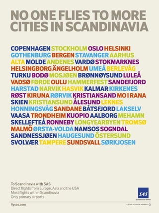 executive summaries


NO ONE FLIES TO MORE
CITIES IN SCANDINAVIA
COPENHAGEN STOCKHOLM OSLO HELSINKI
GOTHENBURG BERGEN STAVANGER AARHUS
ALTA MOLDE ANDENES VARDØ STOKMARKNES
HELSINGBORG ÄNGELHOLM UMEÅ BERLEVÅG
TURKU BODØ MOSJØEN BRØNNØYSUND LULEÅ
VADSØ FØRDE OULU HAMMERFEST SANDEFJORD
HARSTAD NARVIK HASVIK KALMAR KIRKENES
RØST KIRUNA RØRVIK KRISTIANSAND MO I RANA
SKIEN KRISTIANSUND ÅLESUND LEKNES
HONNINGSVÅG SANDANE BÅTSFJORD LAKSELV
VAASA TRONDHEIM KUOPIO AALBORG MEHAMN
SKELLEFTEÅ RONNEBY LONGYEARBYEN TROMSØ
MALMÖ ØRSTA-VOLDA NAMSOS SOGNDAL
SANDNESSJØEN HAUGESUND ÖSTERSUND
SVOLVÆR TAMPERE SUNDSVALL SØRKJOSEN




To Scandinavia with SAS
Direct ﬂights from Europe, Asia and the USA
Most ﬂights within Scandinavia
Only primary airports
                                                              »»»
ﬂysas.com
 