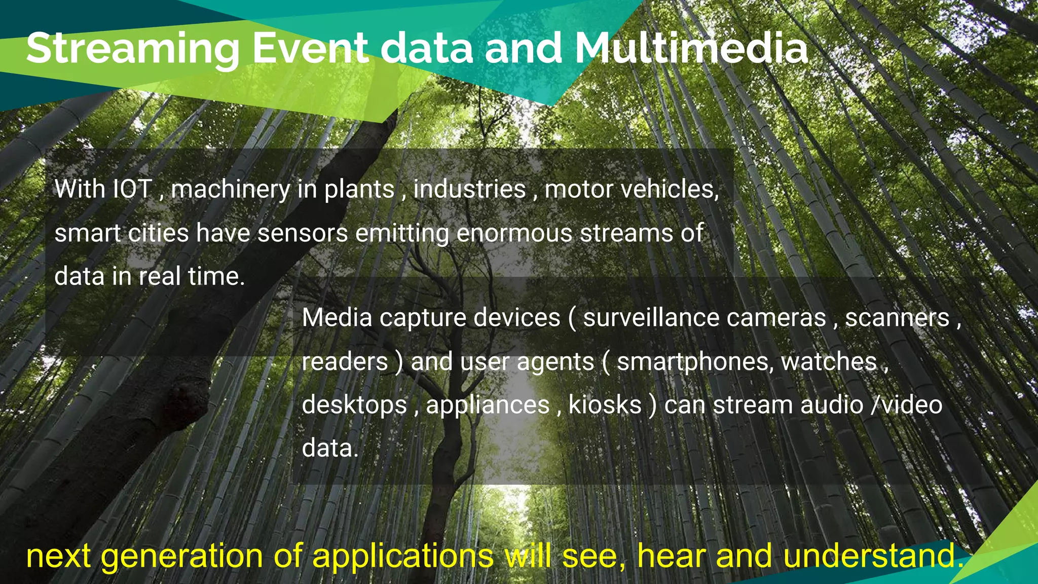Streaming Event data and Multimedia
With IOT , machinery in plants , industries , motor vehicles,
smart cities have sensors emitting enormous streams of
data in real time.
Media capture devices ( surveillance cameras , scanners ,
readers ) and user agents ( smartphones, watches ,
desktops , appliances , kiosks ) can stream audio /video
data.
next generation of applications will see, hear and understand.
 